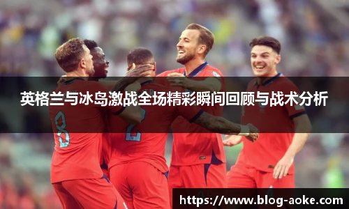 英格兰与冰岛激战全场精彩瞬间回顾与战术分析